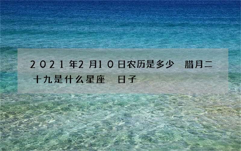 2021年2月10日农历是多少 腊月二十九是什么星座 日子